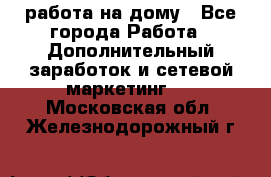 работа на дому - Все города Работа » Дополнительный заработок и сетевой маркетинг   . Московская обл.,Железнодорожный г.